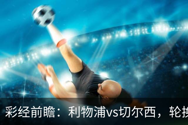 彩经前瞻：利物浦vs切尔西，轮换与缺阵叠加，安菲尔德主队更占先手