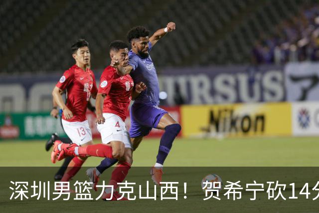 深圳男篮力克山西！贺希宁砍14分12篮板