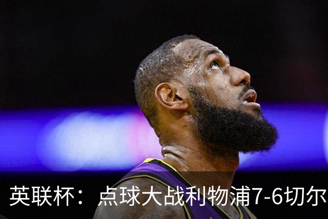 英联杯：点球大战利物浦7-6切尔西晋级，马马达扑点制胜