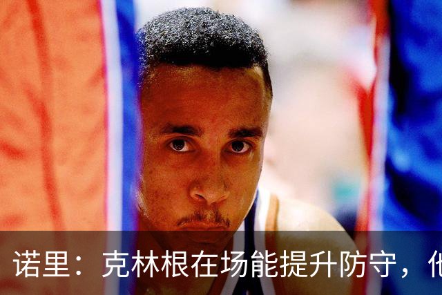 诺里：克林根在场能提升防守，他不在场我们就靠小阵容撑住局面