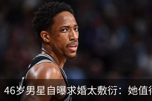 46岁男星自曝求婚太敷衍：她值得更好的